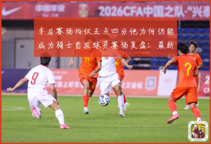 季后赛场均仅五点四分他为何仍能成为骑士首发球员赛场复盘：最新赛事动态与深度分析