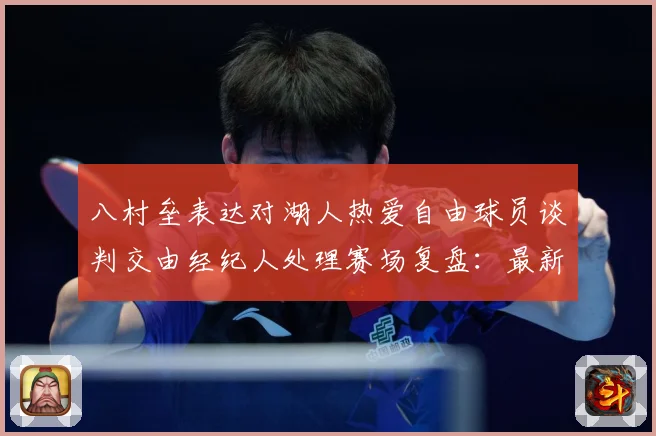 八村垒表达对湖人热爱自由球员谈判交由经纪人处理赛场复盘：最新赛事动态与深度分析