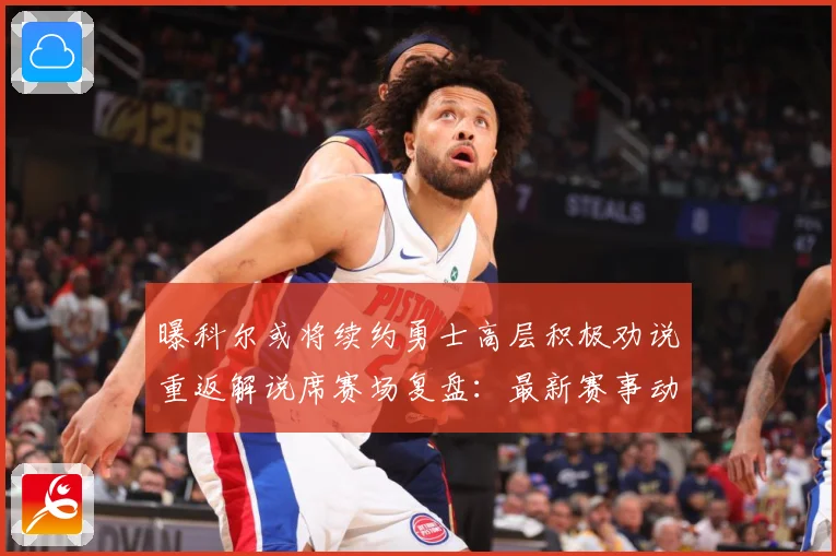 曝科尔或将续约勇士高层积极劝说重返解说席赛场复盘：最新赛事动态与深度分析