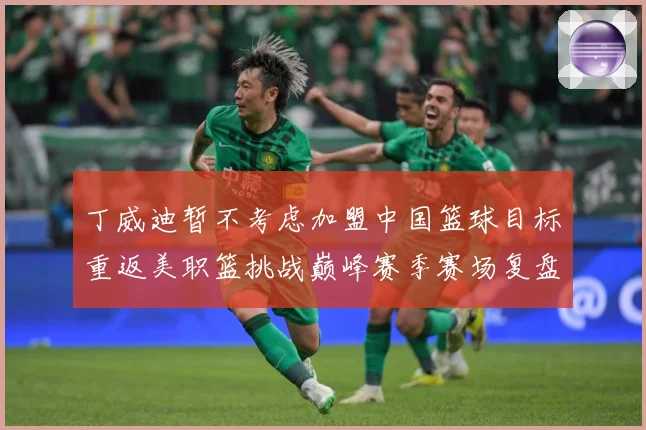 丁威迪暂不考虑加盟中国篮球目标重返美职篮挑战巅峰赛季赛场复盘：最新赛事动态与深度分析