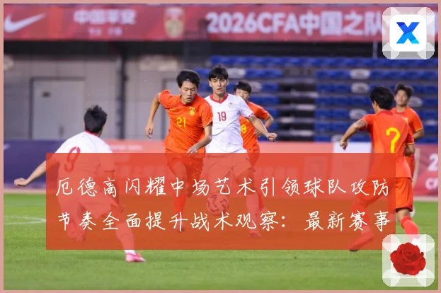 厄德高闪耀中场艺术引领球队攻防节奏全面提升战术观察：最新赛事动态与深度分析
