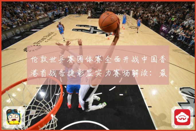 伦敦世乒赛团体赛全面开战中国香港首战告捷彰显实力赛场解读：最新赛事动态与深度分析