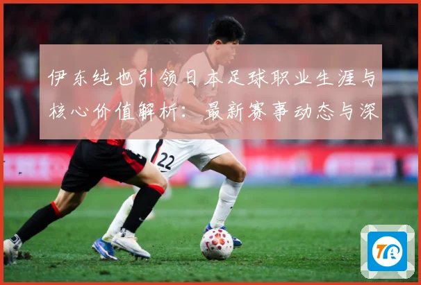 伊东纯也引领日本足球职业生涯与核心价值解析：最新赛事动态与深度分析