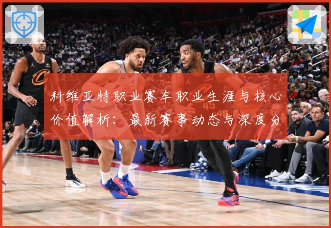 科维亚特职业赛车职业生涯与核心价值解析：最新赛事动态与深度分析