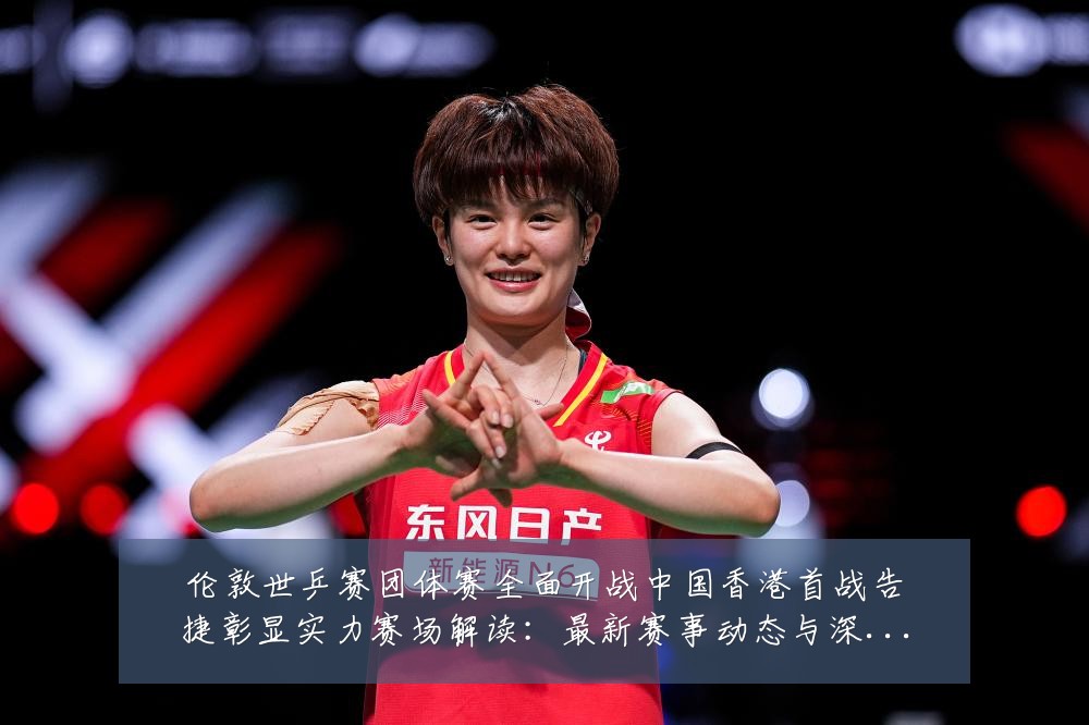 伦敦世乒赛团体赛全面开战中国香港首战告捷彰显实力赛场解读:最新赛事动态与深度分析